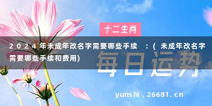 2024年未成年改名字需要哪些手续 :(未成年改名字需要哪些手续和费用)